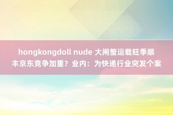 hongkongdoll nude 大闸蟹运载旺季顺丰京东竞争加重？业内：为快递行业突发个案