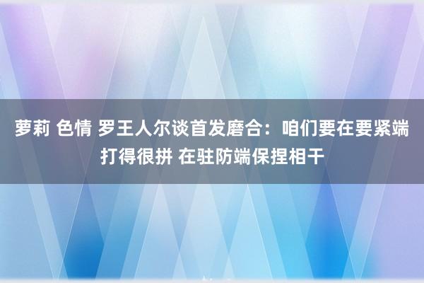 萝莉 色情 罗王人尔谈首发磨合：咱们要在要紧端打得很拼 在驻防端保捏相干