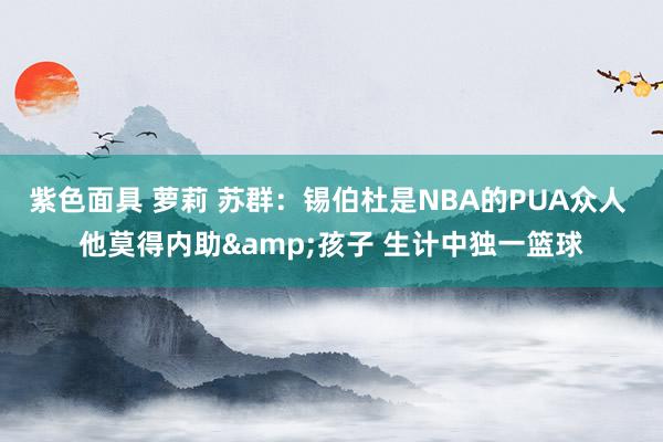 紫色面具 萝莉 苏群：锡伯杜是NBA的PUA众人 他莫得内助&孩子 生计中独一篮球