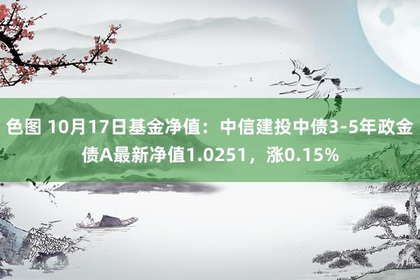 色图 10月17日基金净值：中信建投中债3-5年政金债A最新净值1.0251，涨0.15%