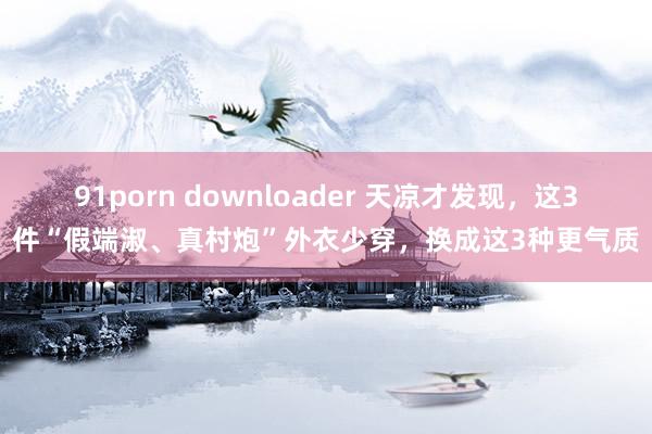 91porn downloader 天凉才发现，这3件“假端淑、真村炮”外衣少穿，换成这3种更气质