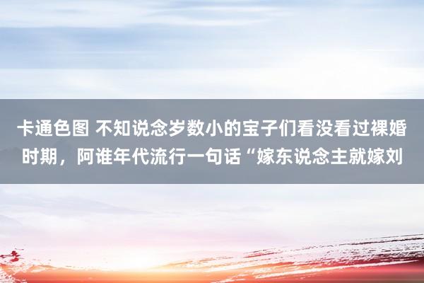 卡通色图 不知说念岁数小的宝子们看没看过裸婚时期，阿谁年代流行一句话“嫁东说念主就嫁刘