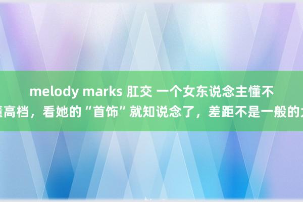 melody marks 肛交 一个女东说念主懂不懂高档，看她的“首饰”就知说念了，差距不是一般的大