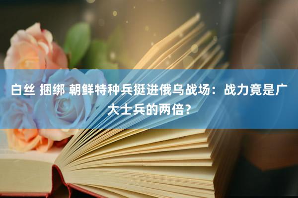 白丝 捆绑 朝鲜特种兵挺进俄乌战场：战力竟是广大士兵的两倍？