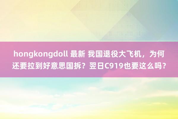 hongkongdoll 最新 我国退役大飞机，为何还要拉到好意思国拆？翌日C919也要这么吗？