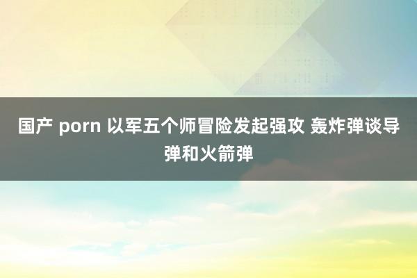 国产 porn 以军五个师冒险发起强攻 轰炸弹谈导弹和火箭弹