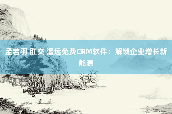 孟若羽 肛交 遥远免费CRM软件：解锁企业增长新能源