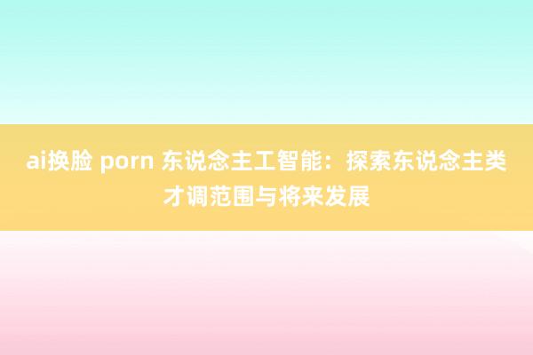 ai换脸 porn 东说念主工智能：探索东说念主类才调范围与将来发展