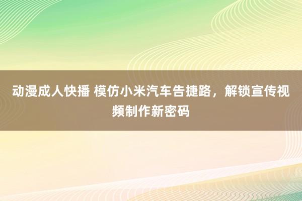 动漫成人快播 模仿小米汽车告捷路，解锁宣传视频制作新密码