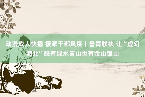 动漫成人快播 援派干部风度丨鲁青联袂 让“虚幻海北”既有绿水青山也有金山银山