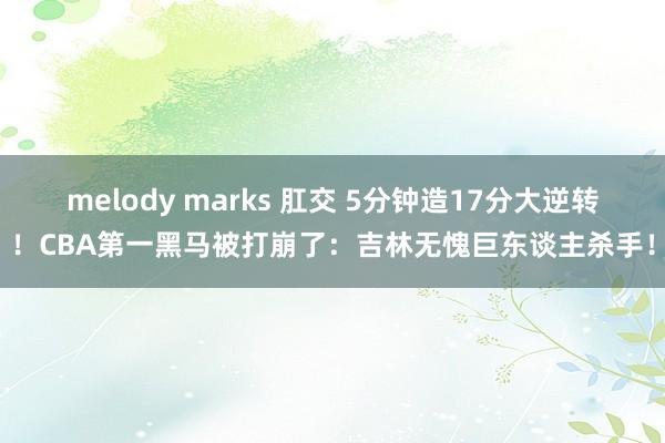 melody marks 肛交 5分钟造17分大逆转！CBA第一黑马被打崩了：吉林无愧巨东谈主杀手！