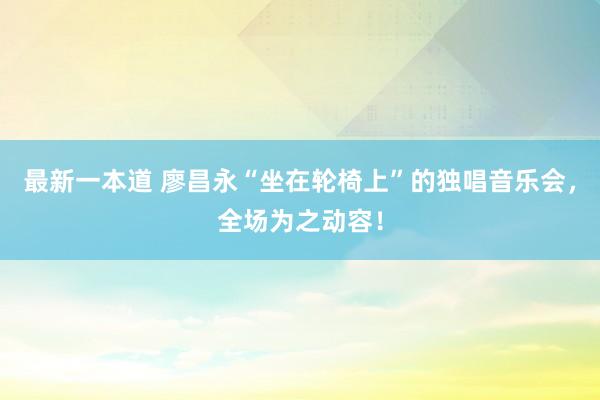 最新一本道 廖昌永“坐在轮椅上”的独唱音乐会，全场为之动容！