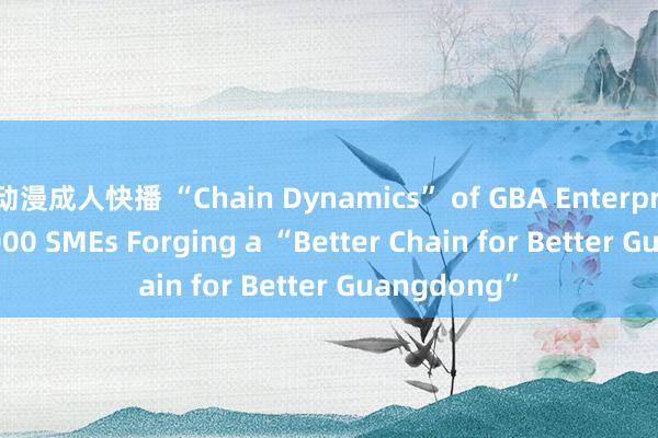 动漫成人快播 “Chain Dynamics” of GBA Enterprises | 750，000 SMEs Forging a “Better Chain for Better Guangdong”