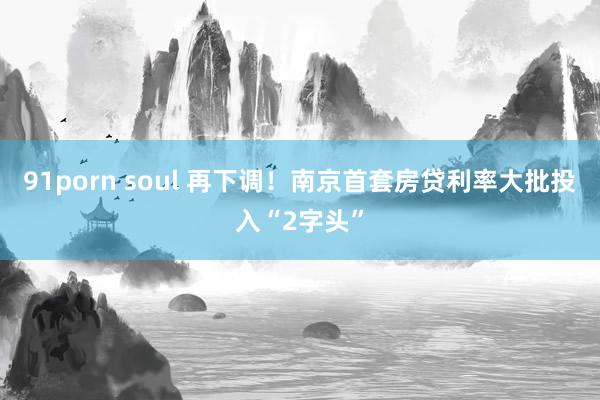 91porn soul 再下调！南京首套房贷利率大批投入“2字头”