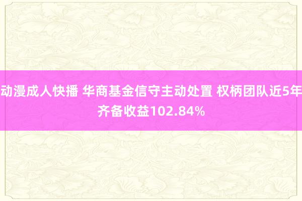 动漫成人快播 华商基金信守主动处置 权柄团队近5年齐备收益102.84%