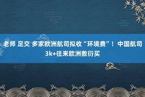 老师 足交 多家欧洲航司拟收“环境费”！中国航司3k+往来欧洲敷衍买