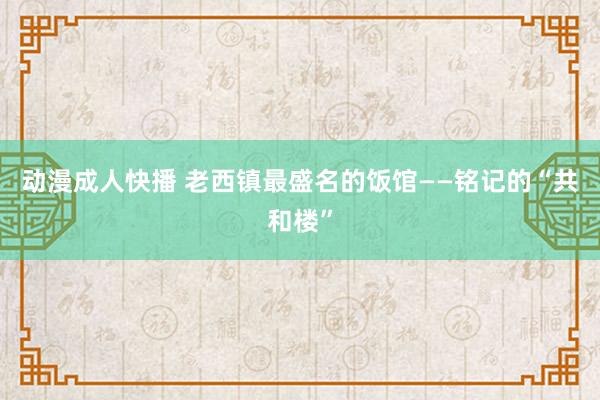 动漫成人快播 老西镇最盛名的饭馆——铭记的“共和楼”