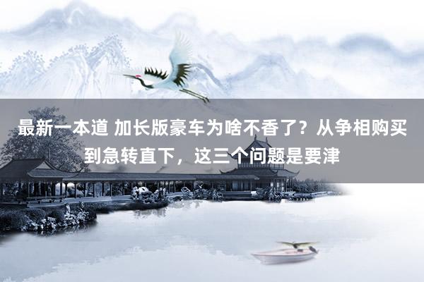 最新一本道 加长版豪车为啥不香了？从争相购买到急转直下，这三个问题是要津