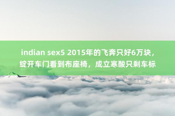 indian sex5 2015年的飞奔只好6万块，绽开车门看到布座椅，成立寒酸只剩车标