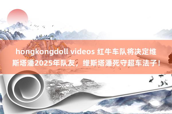 hongkongdoll videos 红牛车队将决定维斯塔潘2025年队友，维斯塔潘死守超车法子！