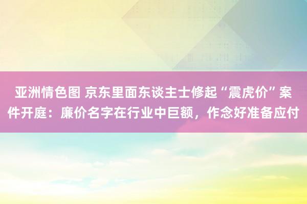 亚洲情色图 京东里面东谈主士修起“震虎价”案件开庭：廉价名字在行业中巨额，作念好准备应付