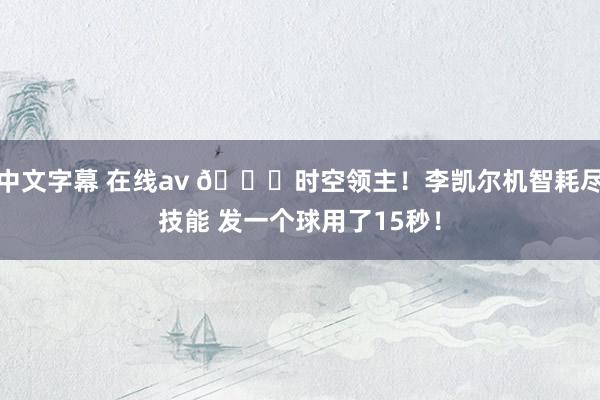 中文字幕 在线av 😁时空领主！李凯尔机智耗尽技能 发一个球用了15秒！