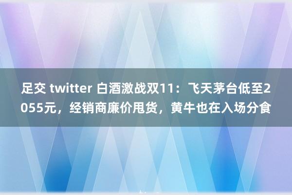 足交 twitter 白酒激战双11：飞天茅台低至2055元，经销商廉价甩货，黄牛也在入场分食