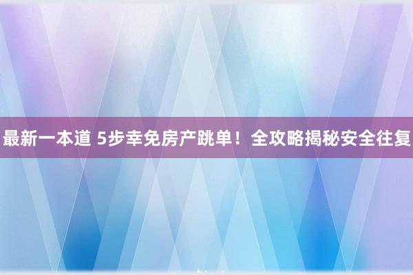 最新一本道 5步幸免房产跳单！全攻略揭秘安全往复