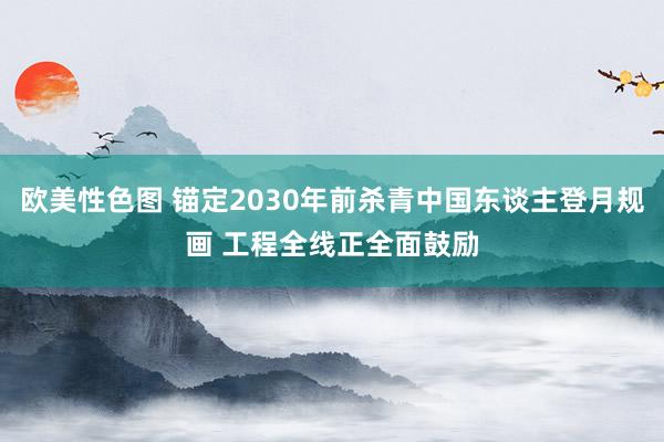 欧美性色图 锚定2030年前杀青中国东谈主登月规画 工程全线正全面鼓励