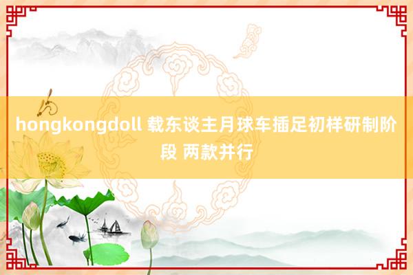 hongkongdoll 载东谈主月球车插足初样研制阶段 两款并行