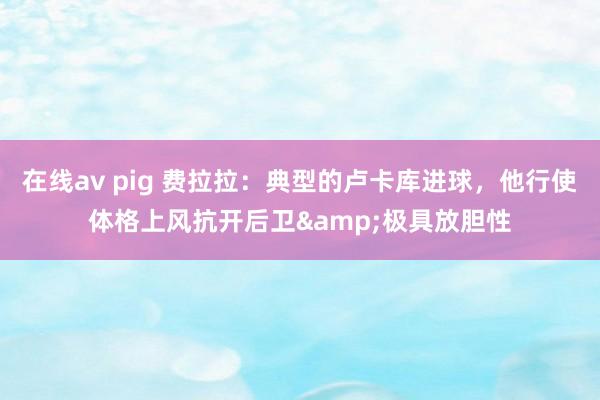 在线av pig 费拉拉：典型的卢卡库进球，他行使体格上风抗开后卫&极具放胆性