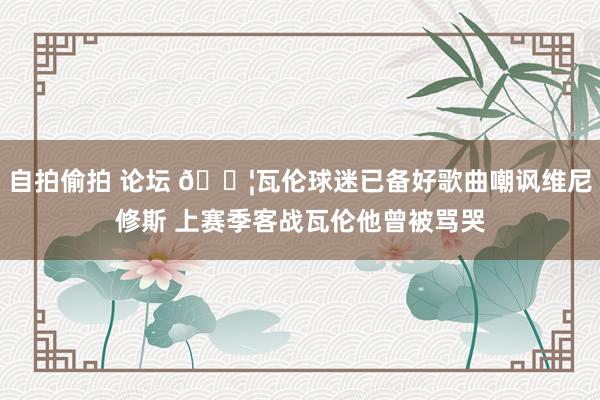 自拍偷拍 论坛 😦瓦伦球迷已备好歌曲嘲讽维尼修斯 上赛季客战瓦伦他曾被骂哭