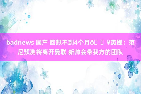 badnews 国产 回想不到4个月💥英媒：范尼预测将离开曼联 新帅会带我方的团队