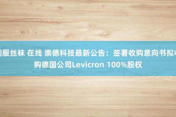 制服丝袜 在线 崇德科技最新公告：签署收购意向书拟收购德国公司Levicron 100%股权