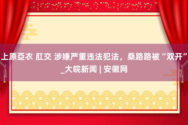 上原亞衣 肛交 涉嫌严重违法犯法，桑路路被“双开”_大皖新闻 | 安徽网