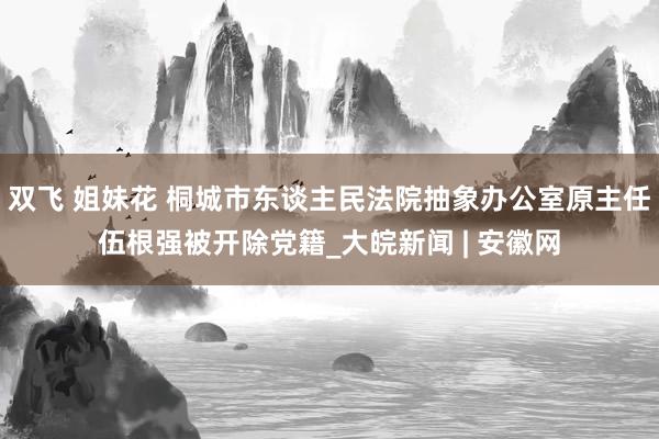 双飞 姐妹花 桐城市东谈主民法院抽象办公室原主任伍根强被开除党籍_大皖新闻 | 安徽网