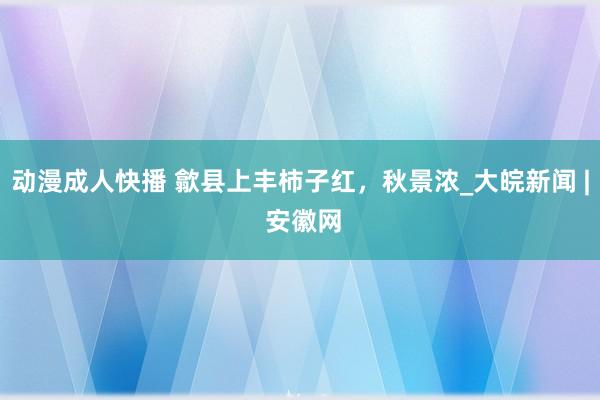 动漫成人快播 歙县上丰柿子红，秋景浓_大皖新闻 | 安徽网