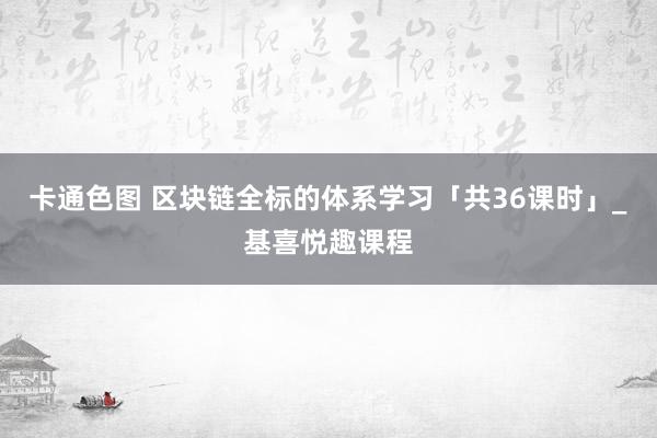 卡通色图 区块链全标的体系学习「共36课时」_基喜悦趣课程