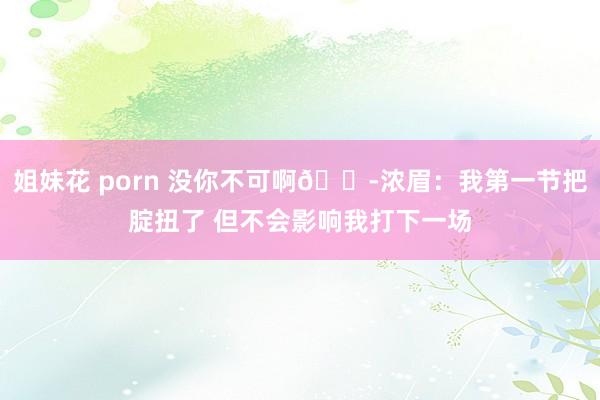 姐妹花 porn 没你不可啊😭浓眉：我第一节把腚扭了 但不会影响我打下一场