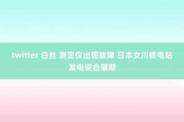 twitter 白丝 测定仪出现故障 日本女川核电站发电说合展期