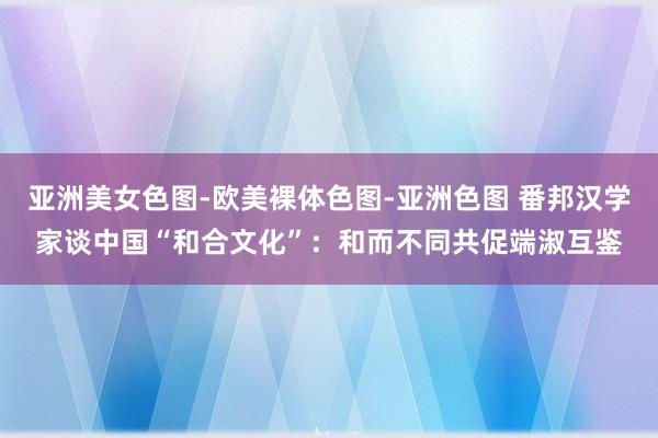 亚洲美女色图-欧美裸体色图-亚洲色图 番邦汉学家谈中国“和合文化”：和而不同共促端淑互鉴