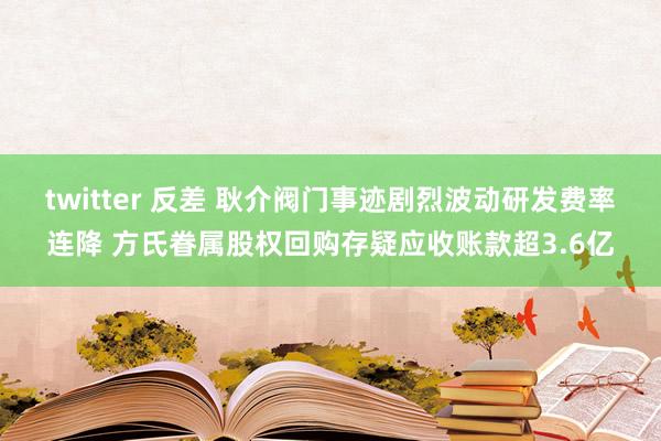 twitter 反差 耿介阀门事迹剧烈波动研发费率连降 方氏眷属股权回购存疑应收账款超3.6亿