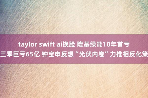 taylor swift ai换脸 隆基绿能10年首亏前三季巨亏65亿 钟宝申反想“光伏内卷”力推相反化策略