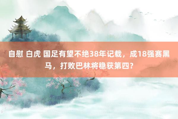 自慰 白虎 国足有望不绝38年记载，成18强赛黑马，打败巴林将稳获第四？