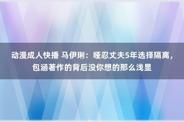 动漫成人快播 马伊琍：哑忍丈夫5年选择隔离，包涵著作的背后没你想的那么浅显