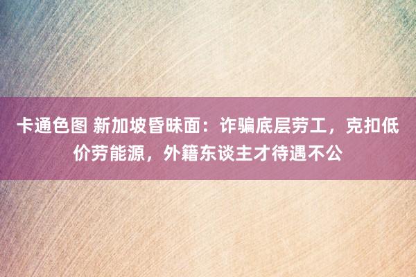 卡通色图 新加坡昏昧面：诈骗底层劳工，克扣低价劳能源，外籍东谈主才待遇不公