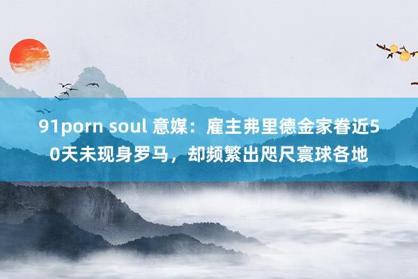 91porn soul 意媒：雇主弗里德金家眷近50天未现身罗马，却频繁出咫尺寰球各地