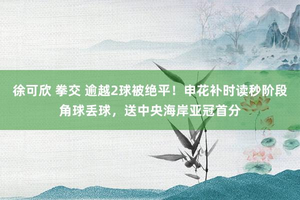 徐可欣 拳交 逾越2球被绝平！申花补时读秒阶段角球丢球，送中央海岸亚冠首分