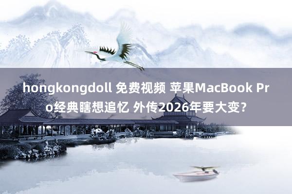 hongkongdoll 免费视频 苹果MacBook Pro经典瞎想追忆 外传2026年要大变？