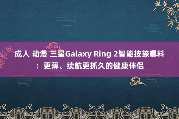 成人 动漫 三星Galaxy Ring 2智能按捺曝料：更薄、续航更抓久的健康伴侣